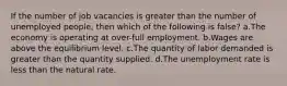 If the number of job vacancies is greater than the number of unemployed people, then which of the following is false? a.The economy is operating at over-full employment. b.Wages are above the equilibrium level. c.The quantity of labor demanded is greater than the quantity supplied. d.The unemployment rate is less than the natural rate.