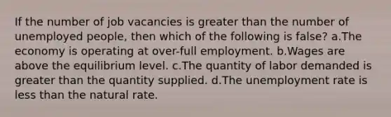 If the number of job vacancies is greater than the number of unemployed people, then which of the following is false? a.The economy is operating at over-full employment. b.Wages are above the equilibrium level. c.The quantity of labor demanded is greater than the quantity supplied. d.The unemployment rate is less than the natural rate.