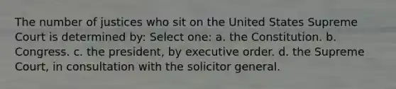 The number of justices who sit on the United States Supreme Court is determined by: Select one: a. the Constitution. b. Congress. c. the president, by executive order. d. the Supreme Court, in consultation with the solicitor general.