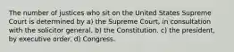 The number of justices who sit on the United States Supreme Court is determined by a) the Supreme Court, in consultation with the solicitor general. b) the Constitution. c) the president, by executive order. d) Congress.