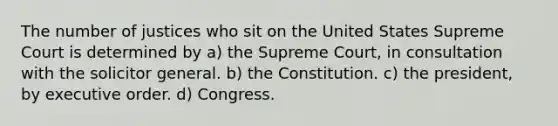 The number of justices who sit on the United States Supreme Court is determined by a) the Supreme Court, in consultation with the solicitor general. b) the Constitution. c) the president, by executive order. d) Congress.