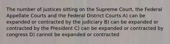 The number of justices sitting on the Supreme Court, the Federal Appellate Courts and the Federal District Courts A) can be expanded or contracted by the judiciary B) can be expanded or contracted by the President C) can be expanded or contracted by congress D) cannot be expanded or contracted