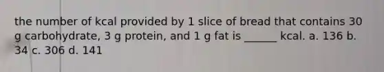 the number of kcal provided by 1 slice of bread that contains 30 g carbohydrate, 3 g protein, and 1 g fat is ______ kcal. a. 136 b. 34 c. 306 d. 141