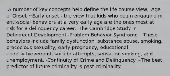 -A number of key concepts help define the life course view. -Age of Onset ~Early onset - the view that kids who begin engaging in anti-social behaviors at a very early age are the ones most at risk for a delinquency career. -The Cambridge Study in Delinquent Development -Problem Behavior Syndrome ~These behaviors include family dysfunction, substance abuse, smoking, precocious sexuality, early pregnancy, educational underachievement, suicide attempts, sensation seeking, and unemployment. -Continuity of Crime and Delinquency ~The best predictor of future criminality is past criminality.