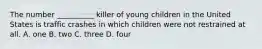 The number __________ killer of young children in the United States is traffic crashes in which children were not restrained at all. A. one B. two C. three D. four