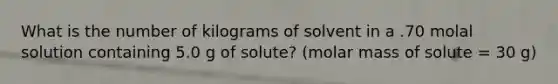 What is the number of kilograms of solvent in a .70 molal solution containing 5.0 g of solute? (molar mass of solute = 30 g)