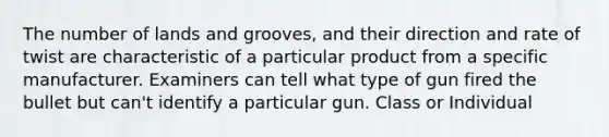 The number of lands and grooves, and their direction and rate of twist are characteristic of a particular product from a specific manufacturer. Examiners can tell what type of gun fired the bullet but can't identify a particular gun. Class or Individual