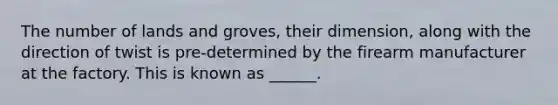 The number of lands and groves, their dimension, along with the direction of twist is pre-determined by the firearm manufacturer at the factory. This is known as ______.