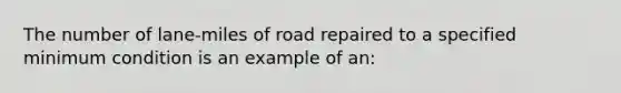 The number of lane-miles of road repaired to a specified minimum condition is an example of an: