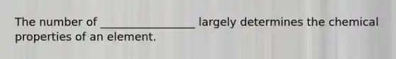 The number of _________________ largely determines the chemical properties of an element.