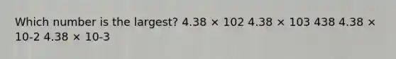 Which number is the largest? 4.38 × 102 4.38 × 103 438 4.38 × 10-2 4.38 × 10-3