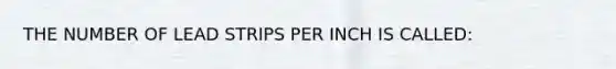 THE NUMBER OF LEAD STRIPS PER INCH IS CALLED: