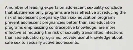 A number of leading experts on adolescent sexuality conclude that abstinence-only programs are less effective at reducing the risk of adolescent pregnancy than sex-education programs. prevent adolescent pregnancies better than sex-education programs emphasizing contraceptive knowledge. are more effective at reducing the risk of sexually transmitted infections than sex-education programs. provide useful knowledge about safe sex to sexually active adolescents.