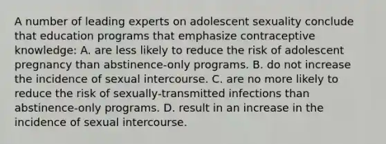 A number of leading experts on adolescent sexuality conclude that education programs that emphasize contraceptive knowledge: A. are less likely to reduce the risk of adolescent pregnancy than abstinence-only programs. B. do not increase the incidence of sexual intercourse. C. are no more likely to reduce the risk of sexually-transmitted infections than abstinence-only programs. D. result in an increase in the incidence of sexual intercourse.