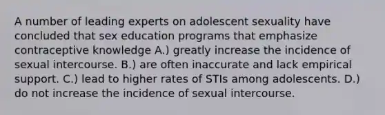 A number of leading experts on adolescent sexuality have concluded that sex education programs that emphasize contraceptive knowledge A.) greatly increase the incidence of sexual intercourse. B.) are often inaccurate and lack empirical support. C.) lead to higher rates of STIs among adolescents. D.) do not increase the incidence of sexual intercourse.