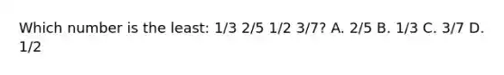 Which number is the least: 1/3 2/5 1/2 3/7? A. 2/5 B. 1/3 C. 3/7 D. 1/2