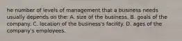 he number of levels of management that a business needs usually depends on the: A. size of the business. B. goals of the company. C. location of the business's facility. D. ages of the company's employees.