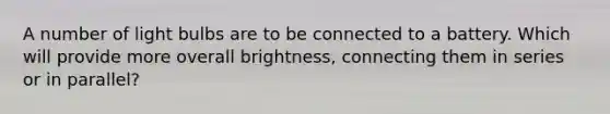 A number of light bulbs are to be connected to a battery. Which will provide more overall brightness, connecting them in series or in parallel?