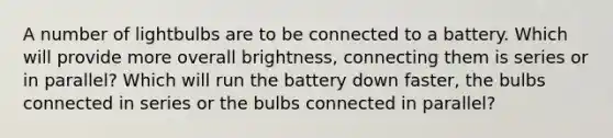 A number of lightbulbs are to be connected to a battery. Which will provide more overall brightness, connecting them is series or in parallel? Which will run the battery down faster, the bulbs connected in series or the bulbs connected in parallel?