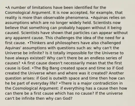 •A number of limitations have been identified for the Cosmological Argument. It is now accepted, for example, that reality is more than observable phenomena. •Aquinas relies on assumptions which are no longer widely held. Scientists now believe that something can probably happen without it being caused. Scientists have shown that particles can appear without any apparent cause. This challenges the idea of the need for a first cause. •Thinkers and philosophers have also challenged Aquinas' assumptions with questions such as: why can't the Universe be infinite? Is it totally impossible for the Universe to have always existed? Why can't there be an endless series of causes? •A first cause doesn't necessarily mean that the first cause is God. •The Big Bang created space and time so if God created the Universe when and where was it created? Another question arises: if God is outwith space and time then how can he be part of everyday life? •There is a major contradiction in the Cosmological Argument: if everything has a cause then how can there be a first cause which has no cause? If the universe can't be infinite then why can God?