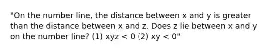 "On the number line, the distance between x and y is greater than the distance between x and z. Does z lie between x and y on the number line? (1) xyz < 0 (2) xy < 0"