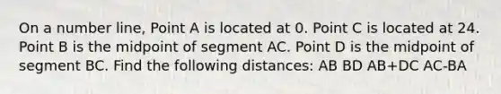 On a number line, Point A is located at 0. Point C is located at 24. Point B is the midpoint of segment AC. Point D is the midpoint of segment BC. Find the following distances: AB BD AB+DC AC-BA