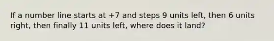 If a number line starts at +7 and steps 9 units left, then 6 units right, then finally 11 units left, where does it land?