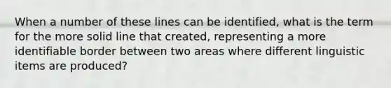 When a number of these lines can be identified, what is the term for the more solid line that created, representing a more identifiable border between two areas where different linguistic items are produced?