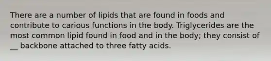 There are a number of lipids that are found in foods and contribute to carious functions in the body. Triglycerides are the most common lipid found in food and in the body; they consist of __ backbone attached to three fatty acids.