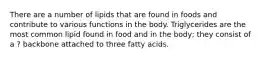 There are a number of lipids that are found in foods and contribute to various functions in the body. Triglycerides are the most common lipid found in food and in the body; they consist of a ? backbone attached to three fatty acids.