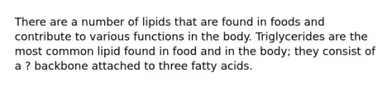 There are a number of lipids that are found in foods and contribute to various functions in the body. Triglycerides are the most common lipid found in food and in the body; they consist of a ? backbone attached to three fatty acids.