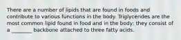 There are a number of lipids that are found in foods and contribute to various functions in the body. Triglycerides are the most common lipid found in food and in the body; they consist of a ________ backbone attached to three fatty acids.