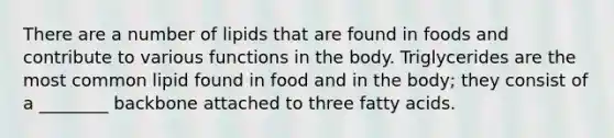 There are a number of lipids that are found in foods and contribute to various functions in the body. Triglycerides are the most common lipid found in food and in the body; they consist of a ________ backbone attached to three fatty acids.