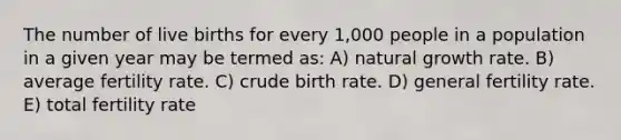 The number of live births for every 1,000 people in a population in a given year may be termed as: A) natural growth rate. B) average fertility rate. C) crude birth rate. D) general fertility rate. E) total fertility rate