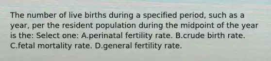 The number of live births during a specified period, such as a year, per the resident population during the midpoint of the year is the: Select one: A.perinatal fertility rate. B.crude birth rate. C.fetal mortality rate. D.general fertility rate.