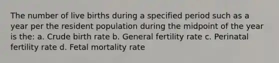 The number of live births during a specified period such as a year per the resident population during the midpoint of the year is the: a. Crude birth rate b. General fertility rate c. Perinatal fertility rate d. Fetal mortality rate