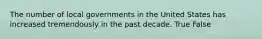 The number of local governments in the United States has increased tremendously in the past decade. True False