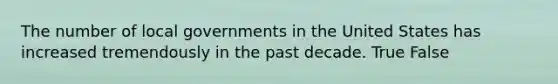 The number of local governments in the United States has increased tremendously in the past decade. True False