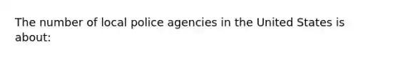 The number of local police agencies in the United States is about: