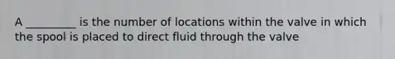 A _________ is the number of locations within the valve in which the spool is placed to direct fluid through the valve