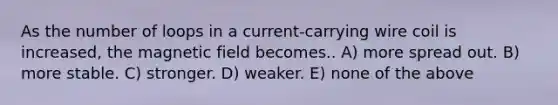 As the number of loops in a current-carrying wire coil is increased, the magnetic field becomes.. A) more spread out. B) more stable. C) stronger. D) weaker. E) none of the above