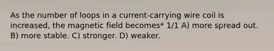 As the number of loops in a current-carrying wire coil is increased, the magnetic field becomes* 1/1 A) more spread out. B) more stable. C) stronger. D) weaker.