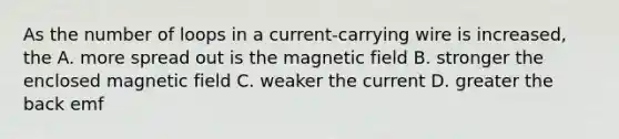 As the number of loops in a current-carrying wire is increased, the A. more spread out is the magnetic field B. stronger the enclosed magnetic field C. weaker the current D. greater the back emf