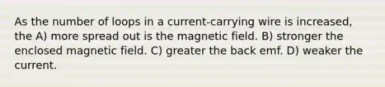 As the number of loops in a current-carrying wire is increased, the A) more spread out is the magnetic field. B) stronger the enclosed magnetic field. C) greater the back emf. D) weaker the current.