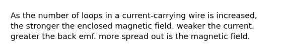 As the number of loops in a current-carrying wire is increased, the stronger the enclosed magnetic field. weaker the current. greater the back emf. more spread out is the magnetic field.