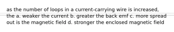 as the number of loops in a current-carrying wire is increased, the a. weaker the current b. greater the back emf c. more spread out is the magnetic field d. stronger the enclosed magnetic field