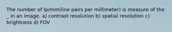 The number of lp/mm(line pairs per millimeter) is measure of the _ in an image. a) contrast resolution b) spatial resolution c) brightness d) FOV