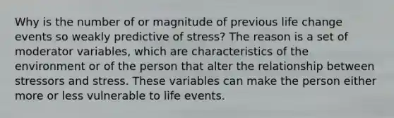 Why is the number of or magnitude of previous life change events so weakly predictive of stress? The reason is a set of moderator variables, which are characteristics of the environment or of the person that alter the relationship between stressors and stress. These variables can make the person either more or less vulnerable to life events.