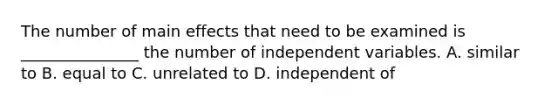 The number of main effects that need to be examined is _______________ the number of independent variables. A. similar to B. equal to C. unrelated to D. independent of