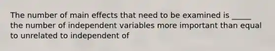 The number of main effects that need to be examined is _____ the number of independent variables more important than equal to unrelated to independent of